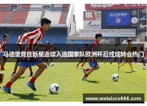 马德里竞技新星连续入选国家队欧洲杯后或成转会热门