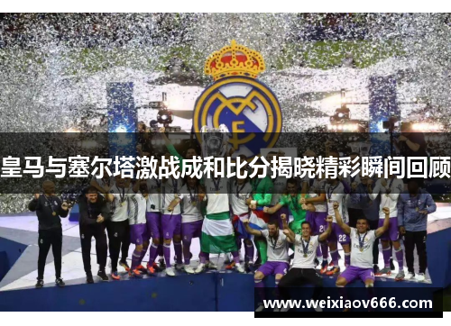 皇马与塞尔塔激战成和比分揭晓精彩瞬间回顾