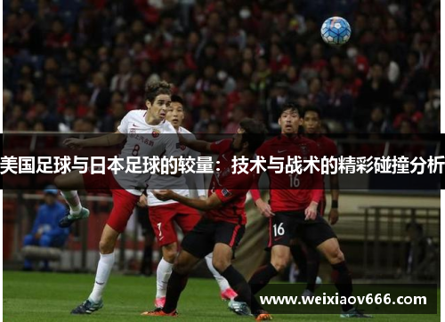 美国足球与日本足球的较量：技术与战术的精彩碰撞分析