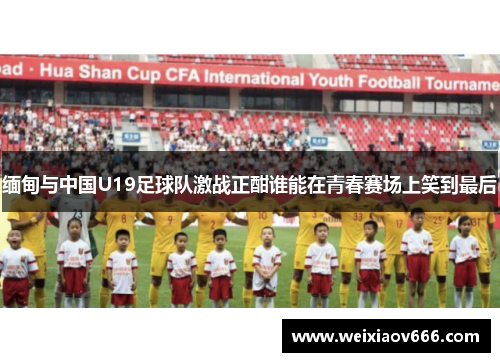 缅甸与中国U19足球队激战正酣谁能在青春赛场上笑到最后